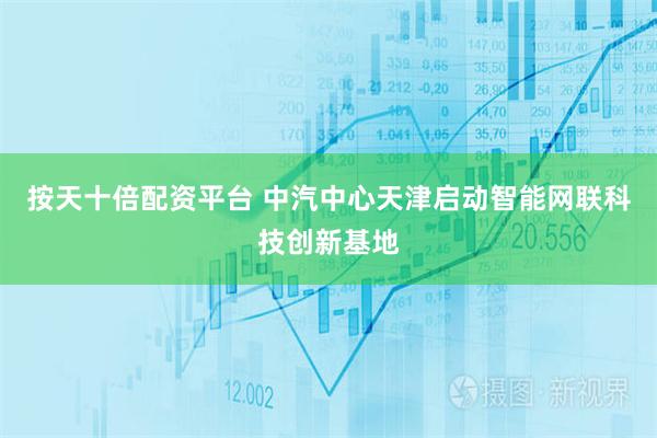 按天十倍配资平台 中汽中心天津启动智能网联科技创新基地