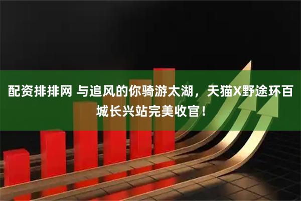 配资排排网 与追风的你骑游太湖，天猫X野途环百城长兴站完美收官！