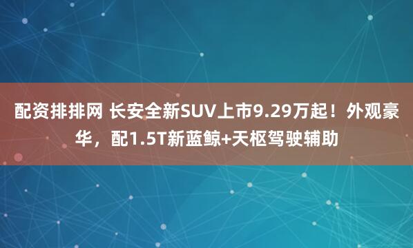 配资排排网 长安全新SUV上市9.29万起！外观豪华，配1.5T新蓝鲸+天枢驾驶辅助