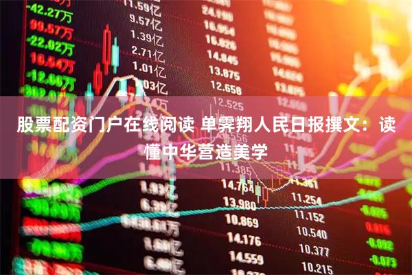 股票配资门户在线阅读 单霁翔人民日报撰文：读懂中华营造美学