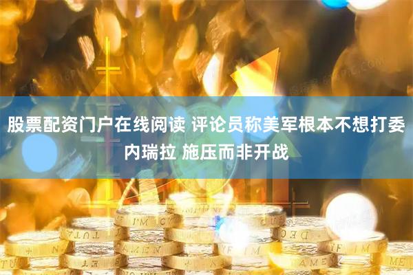 股票配资门户在线阅读 评论员称美军根本不想打委内瑞拉 施压而非开战