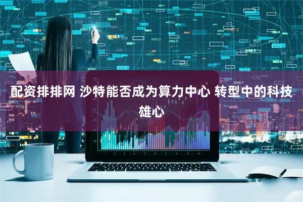 配资排排网 沙特能否成为算力中心 转型中的科技雄心