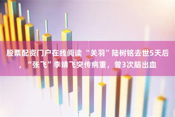 股票配资门户在线阅读 “关羽”陆树铭去世5天后，“张飞”李靖飞突传病重，曾3次脑出血