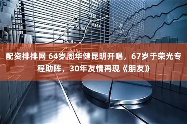 配资排排网 64岁周华健昆明开唱，67岁于荣光专程助阵，30年友情再现《朋友》