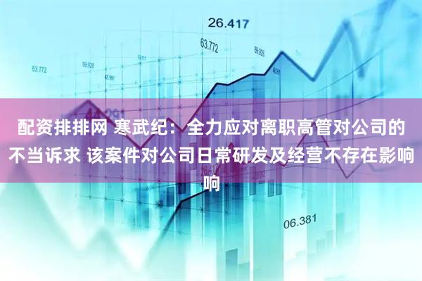 配资排排网 寒武纪：全力应对离职高管对公司的不当诉求 该案件对公司日常研发及经营不存在影响