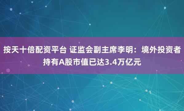 按天十倍配资平台 证监会副主席李明：境外投资者持有A股市值已达3.4万亿元