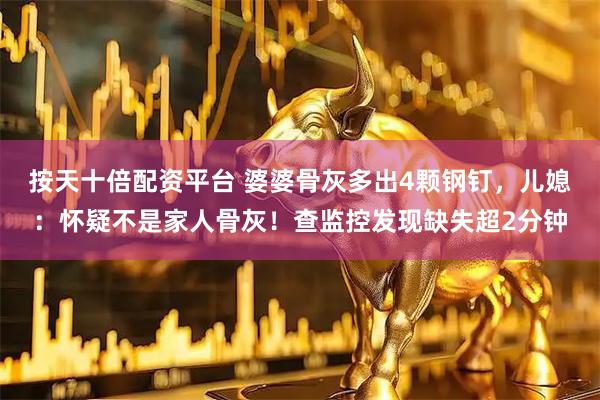 按天十倍配资平台 婆婆骨灰多出4颗钢钉，儿媳：怀疑不是家人骨灰！查监控发现缺失超2分钟