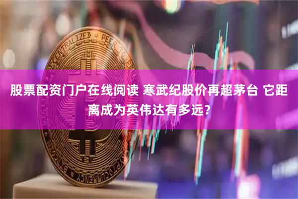 股票配资门户在线阅读 寒武纪股价再超茅台 它距离成为英伟达有多远？