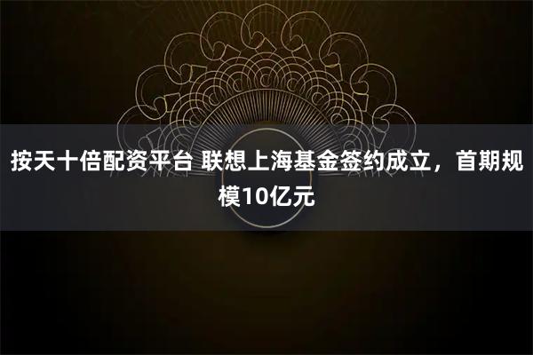 按天十倍配资平台 联想上海基金签约成立，首期规模10亿元