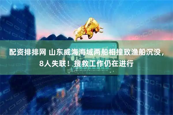 配资排排网 山东威海海域两船相撞致渔船沉没，8人失联！搜救工作仍在进行