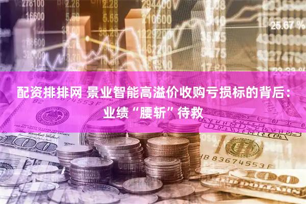 配资排排网 景业智能高溢价收购亏损标的背后：业绩“腰斩”待救