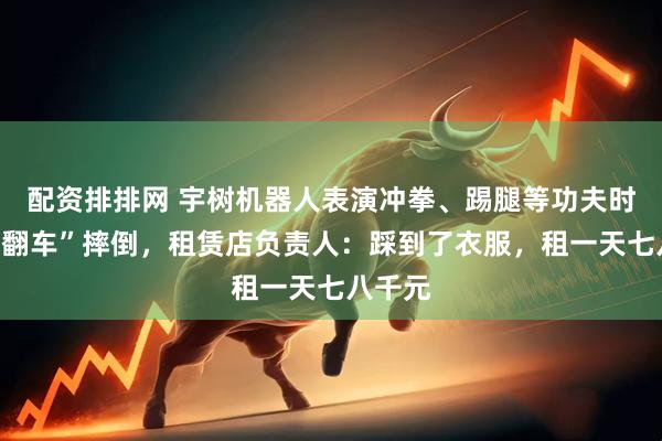 配资排排网 宇树机器人表演冲拳、踢腿等功夫时意外“翻车”摔倒，租赁店负责人：踩到了衣服，租一天七八千元
