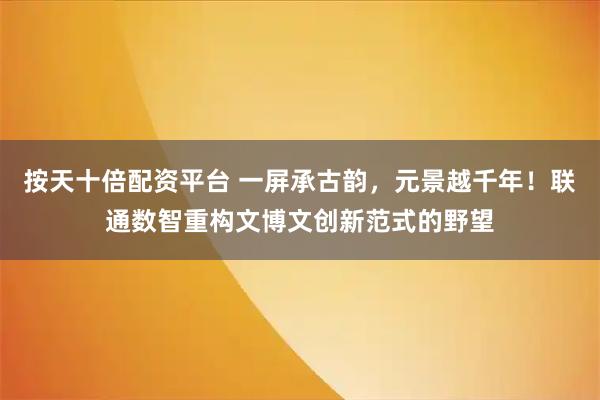 按天十倍配资平台 一屏承古韵，元景越千年！联通数智重构文博文创新范式的野望