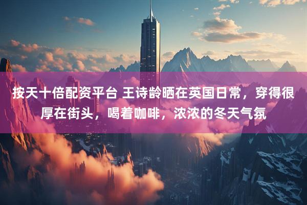 按天十倍配资平台 王诗龄晒在英国日常，穿得很厚在街头，喝着咖啡，浓浓的冬天气氛