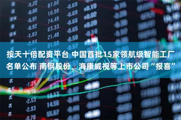 按天十倍配资平台 中国首批15家领航级智能工厂名单公布 南钢股份、海康威视等上市公司“报喜”