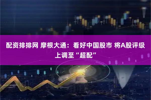 配资排排网 摩根大通：看好中国股市 将A股评级上调至“超配”
