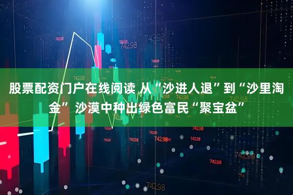 股票配资门户在线阅读 从“沙进人退”到“沙里淘金” 沙漠中种出绿色富民“聚宝盆”