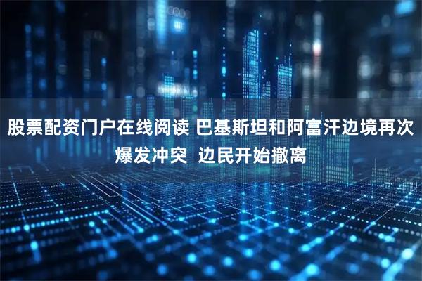 股票配资门户在线阅读 巴基斯坦和阿富汗边境再次爆发冲突  边民开始撤离