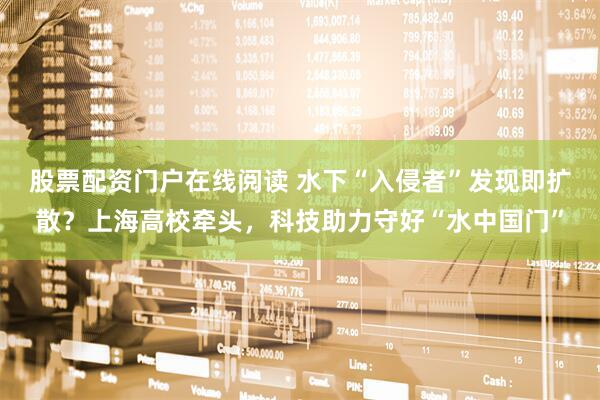 股票配资门户在线阅读 水下“入侵者”发现即扩散？上海高校牵头，科技助力守好“水中国门”