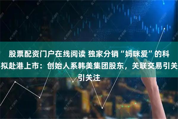 股票配资门户在线阅读 独家分销“妈咪爱”的科郦拟赴港上市：创始人系韩美集团股东，关联交易引关注