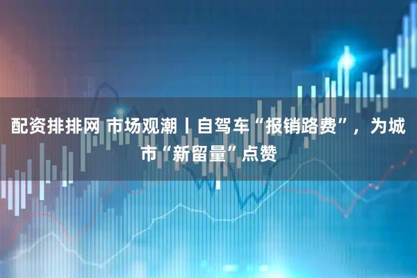 配资排排网 市场观潮丨自驾车“报销路费”，为城市“新留量”点赞
