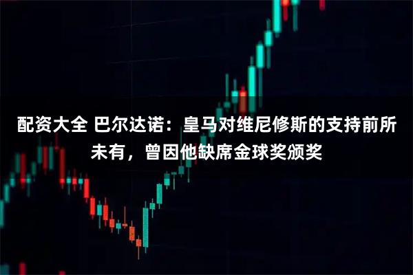 配资大全 巴尔达诺：皇马对维尼修斯的支持前所未有，曾因他缺席金球奖颁奖