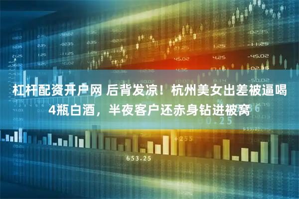 杠杆配资开户网 后背发凉！杭州美女出差被逼喝4瓶白酒，半夜客户还赤身钻进被窝