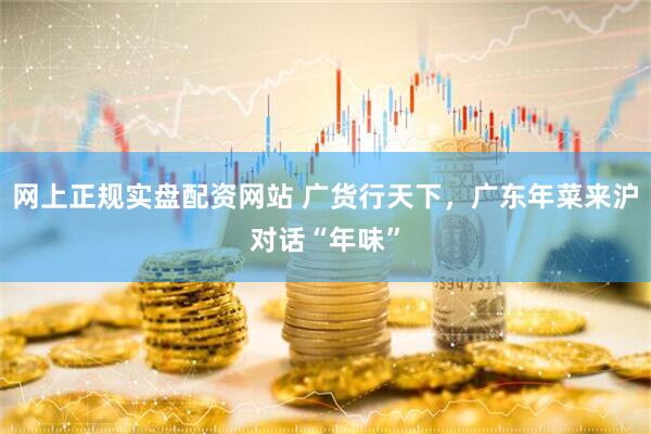 网上正规实盘配资网站 广货行天下，广东年菜来沪对话“年味”