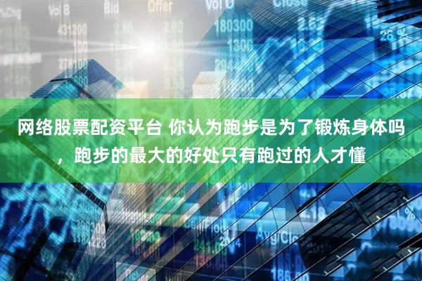 网络股票配资平台 你认为跑步是为了锻炼身体吗，跑步的最大的好处只有跑过的人才懂