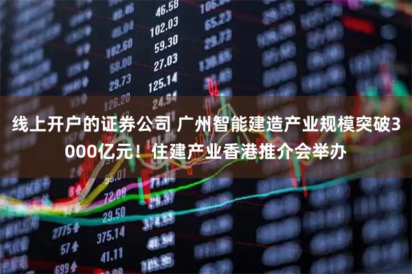 线上开户的证券公司 广州智能建造产业规模突破3000亿元！住建产业香港推介会举办