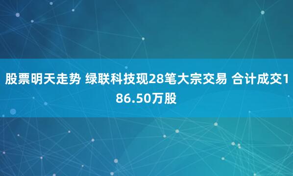 股票明天走势 绿联科技现28笔大宗交易 合计成交186.50万股