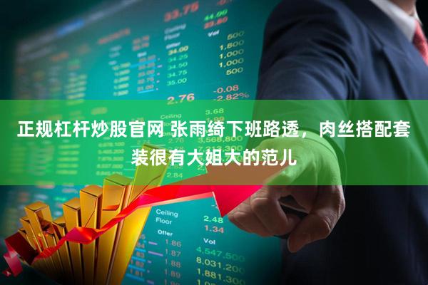 正规杠杆炒股官网 张雨绮下班路透，肉丝搭配套装很有大姐大的范儿