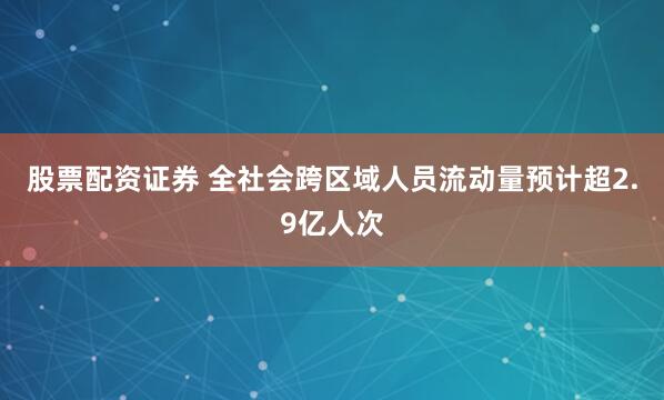 股票配资证券 全社会跨区域人员流动量预计超2.9亿人次