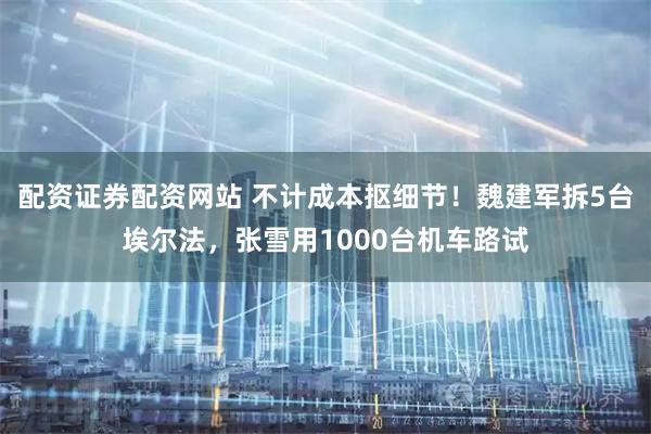 配资证券配资网站 不计成本抠细节！魏建军拆5台埃尔法，张雪用1000台机车路试