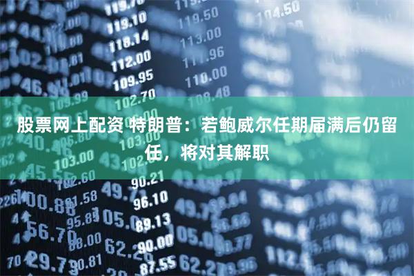 股票网上配资 特朗普：若鲍威尔任期届满后仍留任，将对其解职