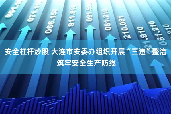 安全杠杆炒股 大连市安委办组织开展“三违”整治 筑牢安全生产防线