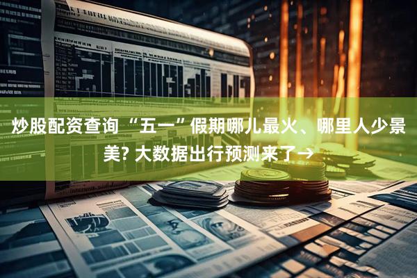 炒股配资查询 “五一”假期哪儿最火、哪里人少景美? 大数据出行预测来了→