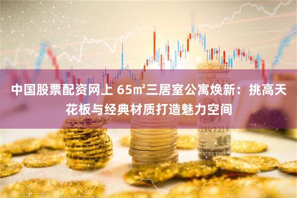 中国股票配资网上 65㎡三居室公寓焕新：挑高天花板与经典材质打造魅力空间