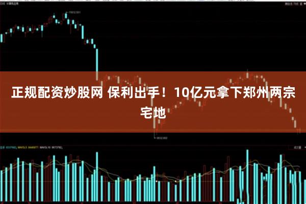 正规配资炒股网 保利出手！10亿元拿下郑州两宗宅地